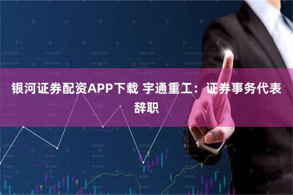 银河证券配资APP下载 宇通重工：证券事务代表辞职