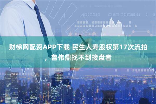 财梯网配资APP下载 民生人寿股权第17次流拍，鲁伟鼎找不到接盘者