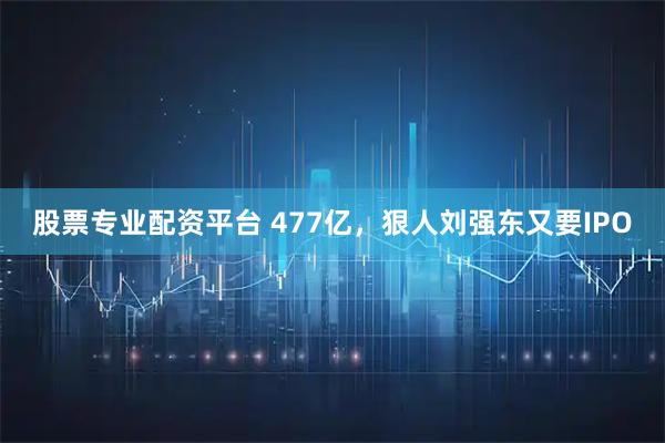 股票专业配资平台 477亿，狠人刘强东又要IPO