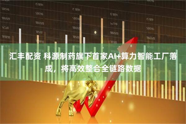 汇丰配资 科源制药旗下首家AI+算力智能工厂落成，将高效整合全链路数据