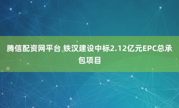 腾信配资网平台 铁汉建设中标2.12亿元EPC总承包项目