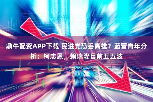 鼎牛配资APP下载 民进党恐丢高雄？蓝营青年分析：柯志恩，赖瑞隆目前五五波