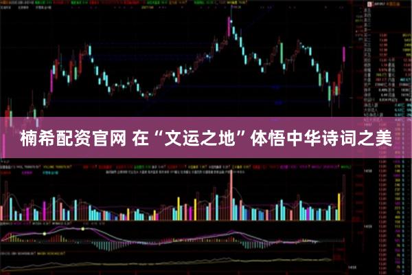 楠希配资官网 在“文运之地”体悟中华诗词之美