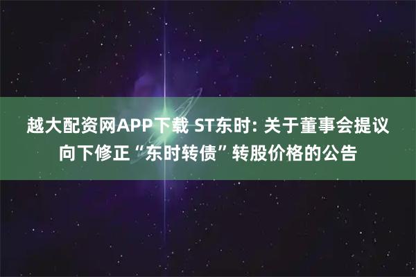 越大配资网APP下载 ST东时: 关于董事会提议向下修正“东时转债”转股价格的公告