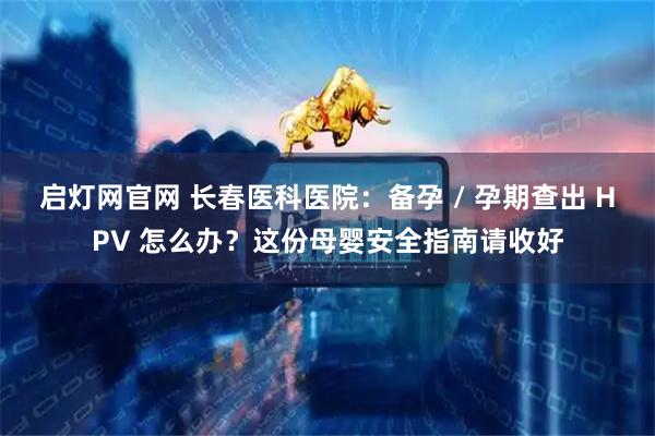 启灯网官网 长春医科医院：备孕 / 孕期查出 HPV 怎么办？这份母婴安全指南请收好