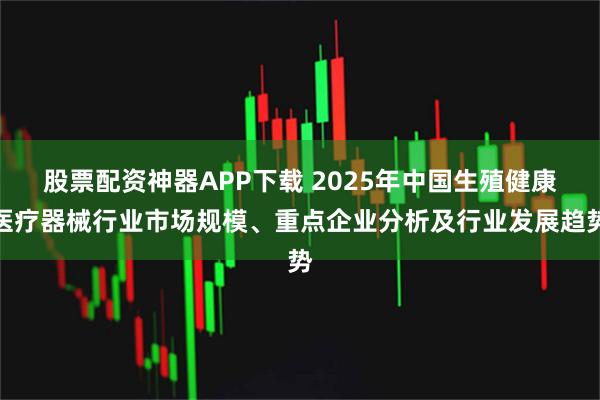 股票配资神器APP下载 2025年中国生殖健康医疗器械行业市场规模、重点企业分析及行业发展趋势