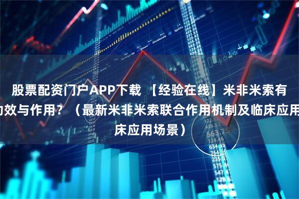 股票配资门户APP下载 【经验在线】米非米索有哪些功效与作用？（最新米非米索联合作用机制及临床应用场景）
