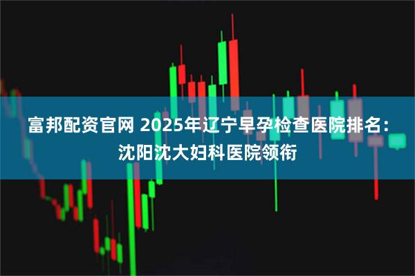 富邦配资官网 2025年辽宁早孕检查医院排名：沈阳沈大妇科医院领衔