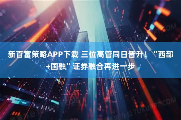 新百富策略APP下载 三位高管同日晋升！“西部+国融”证券融合再进一步