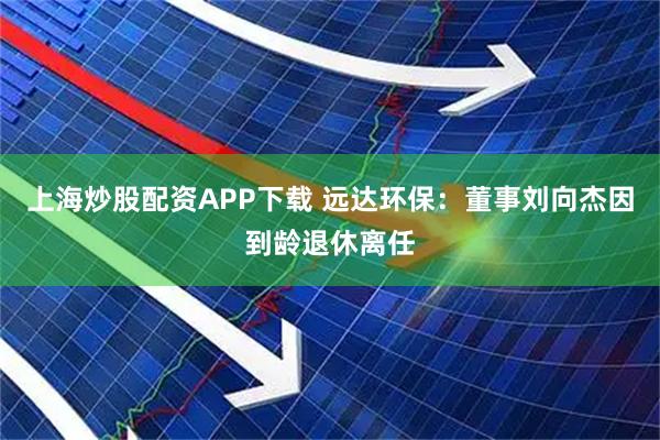 上海炒股配资APP下载 远达环保：董事刘向杰因到龄退休离任