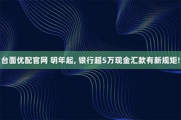 台面优配官网 明年起, 银行超5万现金汇款有新规矩!