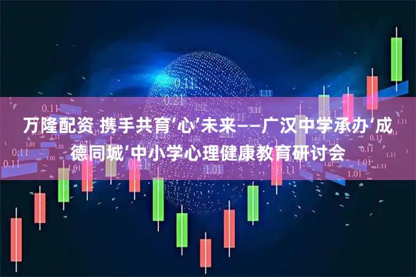 万隆配资 携手共育‘心’未来——广汉中学承办‘成德同城’中小学心理健康教育研讨会