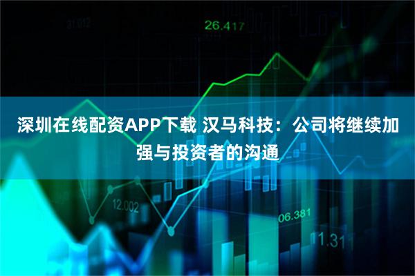 深圳在线配资APP下载 汉马科技：公司将继续加强与投资者的沟通