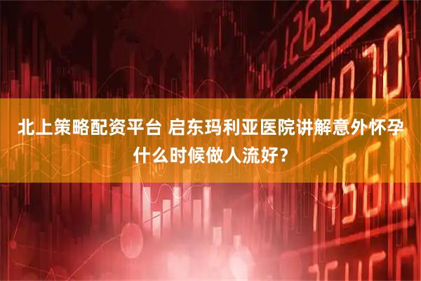 北上策略配资平台 启东玛利亚医院讲解意外怀孕什么时候做人流好？