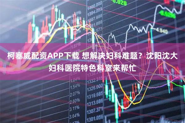 柯塞威配资APP下载 想解决妇科难题？沈阳沈大妇科医院特色科室来帮忙