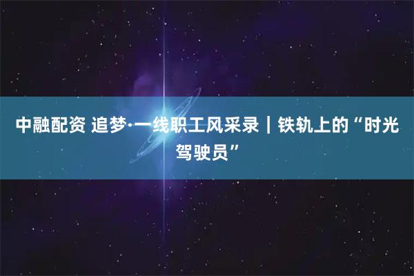 中融配资 追梦·一线职工风采录｜铁轨上的“时光驾驶员”