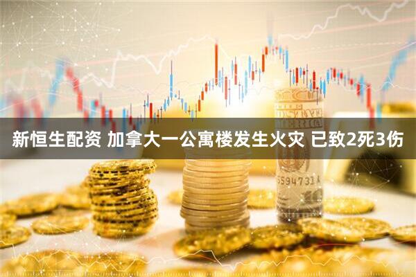 新恒生配资 加拿大一公寓楼发生火灾 已致2死3伤