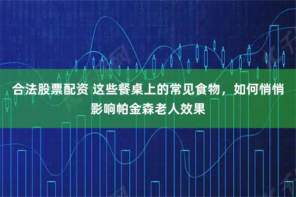 合法股票配资 这些餐桌上的常见食物，如何悄悄影响帕金森老人效果