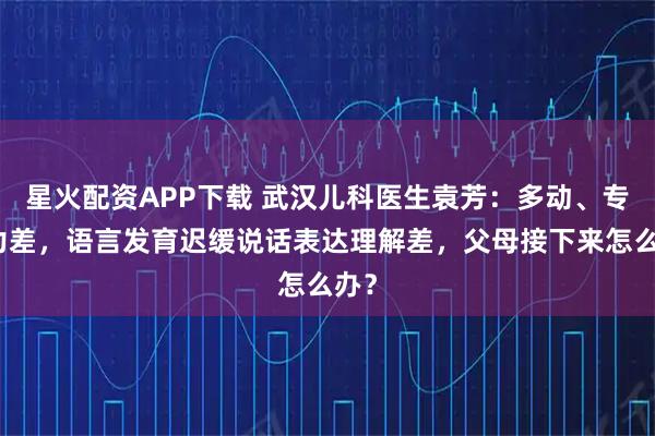 星火配资APP下载 武汉儿科医生袁芳：多动、专注力差，语言发育迟缓说话表达理解差，父母接下来怎么办？