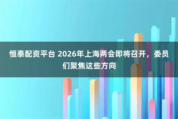 恒泰配资平台 2026年上海两会即将召开，委员们聚焦这些方向