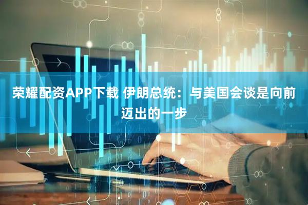 荣耀配资APP下载 伊朗总统：与美国会谈是向前迈出的一步
