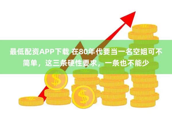 最低配资APP下载 在80年代要当一名空姐可不简单，这三条硬性要求，一条也不能少