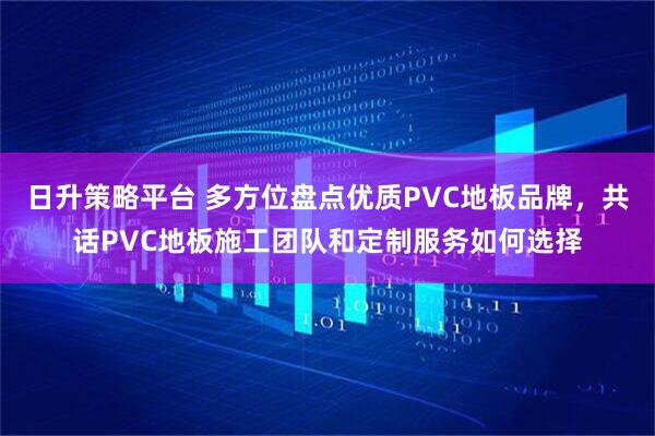 日升策略平台 多方位盘点优质PVC地板品牌，共话PVC地板施工团队和定制服务如何选择