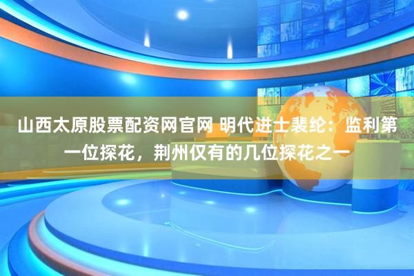 山西太原股票配资网官网 明代进士裴纶：监利第一位探花，荆州仅有的几位探花之一