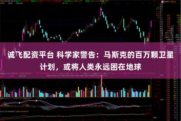 诚飞配资平台 科学家警告：马斯克的百万颗卫星计划，或将人类永远困在地球