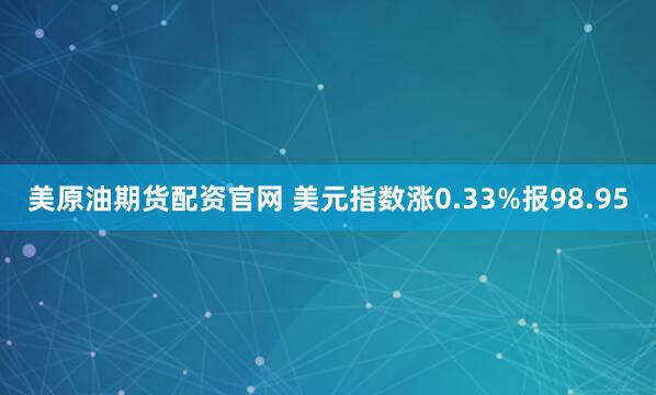 美原油期货配资官网 美元指数涨0.33%报98.95